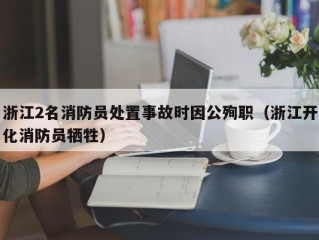 浙江2名消防员处置事故时因公殉职（浙江开化消防员牺牲）