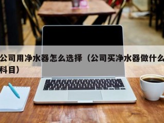 公司用净水器怎么选择（公司买净水器做什么科目）