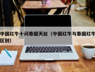 中国红牛十问泰国天丝（中国红牛与泰国红牛区别）