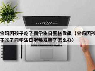 宝妈因孩子吃了同学生日蛋糕发飙（宝妈因孩子吃了同学生日蛋糕发飙了怎么办）