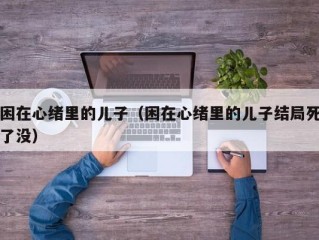 困在心绪里的儿子（困在心绪里的儿子结局死了没）