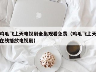 鸡毛飞上天电视剧全集观看免费（鸡毛飞上天在线播放电视剧）