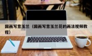 国画写意玉兰（国画写意玉兰花的画法视频教程）