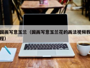 国画写意玉兰（国画写意玉兰花的画法视频教程）