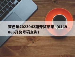 双色球2023042期开奖结果（0149886开奖号码查询）