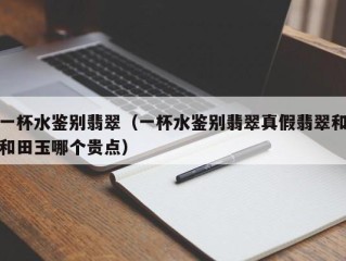 一杯水鉴别翡翠（一杯水鉴别翡翠真假翡翠和和田玉哪个贵点）