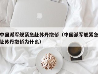 中国派军舰紧急赴苏丹撤侨（中国派军舰紧急赴苏丹撤侨为什么）