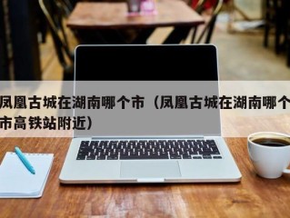 凤凰古城在湖南哪个市（凤凰古城在湖南哪个市高铁站附近）