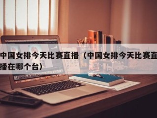 中国女排今天比赛直播（中国女排今天比赛直播在哪个台）