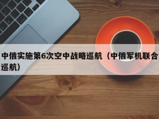中俄实施第6次空中战略巡航（中俄军机联合巡航）