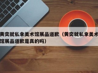 黄奕就私拿美术馆展品道歉（黄奕就私拿美术馆展品道歉是真的吗）
