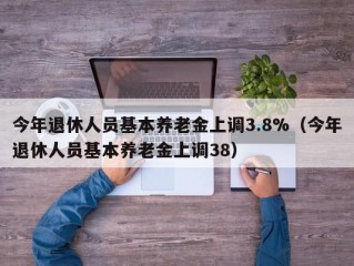 今年退休人员基本养老金上调3.8%（今年退休人员基本养老金上调38）