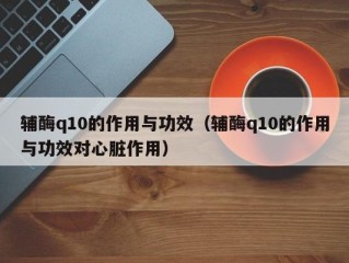 辅酶q10的作用与功效（辅酶q10的作用与功效对心脏作用）