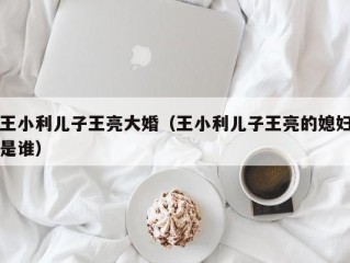 王小利儿子王亮大婚（王小利儿子王亮的媳妇是谁）