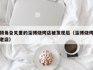 犄角旮旯里的淄博烧烤店被发现后（淄博烧烤老店）