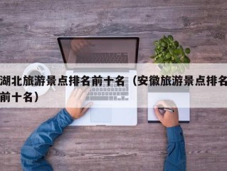 湖北旅游景点排名前十名（安徽旅游景点排名前十名）