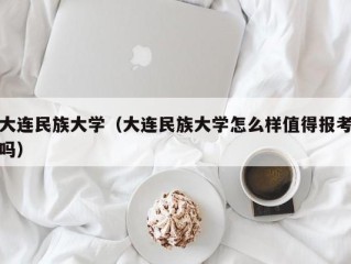 大连民族大学（大连民族大学怎么样值得报考吗）