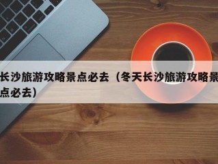 长沙旅游攻略景点必去（冬天长沙旅游攻略景点必去）