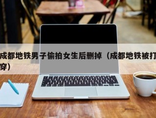 成都地铁男子偷拍女生后删掉（成都地铁被打穿）