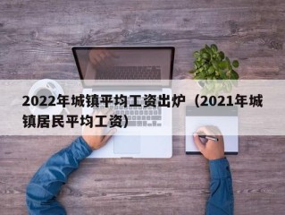 2022年城镇平均工资出炉（2021年城镇居民平均工资）