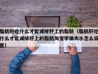 脂肪肝吃什么才能减掉肝上的脂肪（脂肪肝吃什么才能减掉肝上的脂肪淘宝字体大小怎么设置）