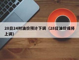28日24时油价预计下调（28日油价或将上调）