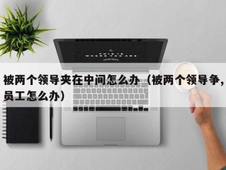 被两个领导夹在中间怎么办（被两个领导争,员工怎么办）