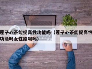 莲子心茶能提高性功能吗（莲子心茶能提高性功能吗女性能喝吗）