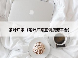 茶叶厂家（茶叶厂家直供货源平台）