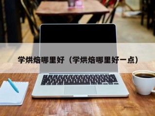 学烘焙哪里好（学烘焙哪里好一点）