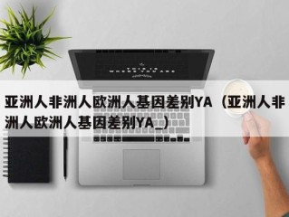 亚洲人非洲人欧洲人基因差别YA（亚洲人非洲人欧洲人基因差别YA_）