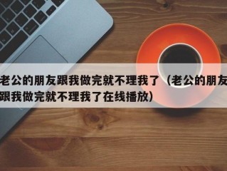 老公的朋友跟我做完就不理我了（老公的朋友跟我做完就不理我了在线播放）