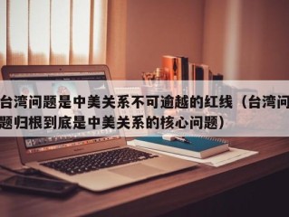 台湾问题是中美关系不可逾越的红线（台湾问题归根到底是中美关系的核心问题）