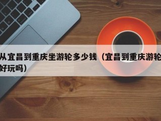 从宜昌到重庆坐游轮多少钱（宜昌到重庆游轮好玩吗）