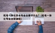 机电一体化技术专业主要学什么?（机电一体化专业主修课程）
