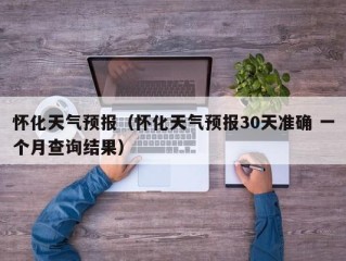 怀化天气预报（怀化天气预报30天准确 一个月查询结果）
