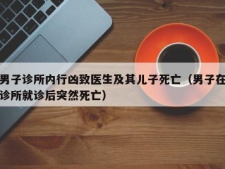 男子诊所内行凶致医生及其儿子死亡（男子在诊所就诊后突然死亡）