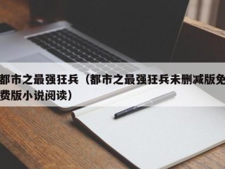 都市之最强狂兵（都市之最强狂兵未删减版免费版小说阅读）