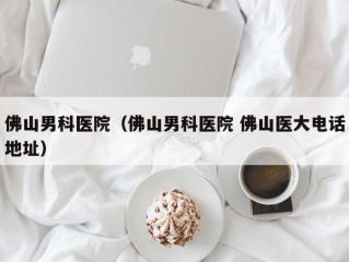佛山男科医院（佛山男科医院 佛山医大电话地址）
