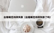 台媒曝范玮琪失联（台媒曝范玮琪失联了吗）