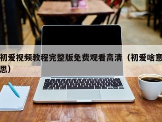 初爱视频教程完整版免费观看高清（初爱啥意思）