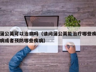 蒲公英可以治病吗（请问蒲公英能治疗哪些疾病或者预防哪些疾病）