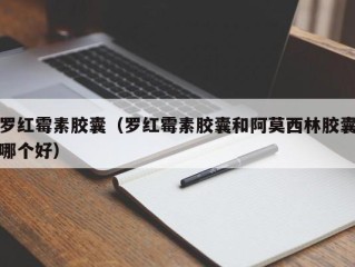 罗红霉素胶囊（罗红霉素胶囊和阿莫西林胶囊哪个好）