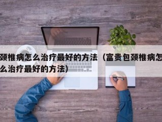 颈椎病怎么治疗最好的方法（富贵包颈椎病怎么治疗最好的方法）