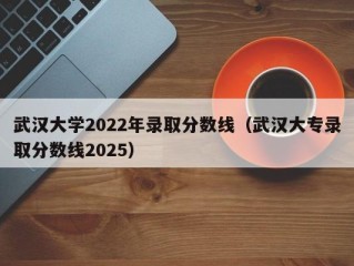 武汉大学2022年录取分数线（武汉大专录取分数线2025）
