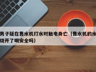 男子疑在售水机打水时触电身亡（售水机的水烧开了喝安全吗）