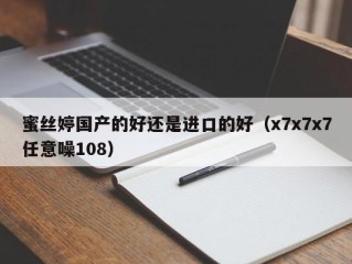 蜜丝婷国产的好还是进口的好（x7x7x7任意噪108）
