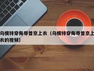 乌模特穿侮辱普京上衣（乌模特穿侮辱普京上衣的视频）