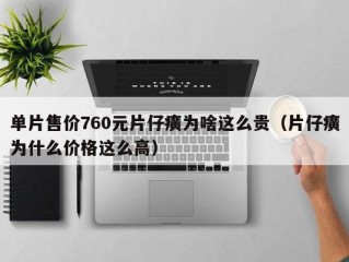 单片售价760元片仔癀为啥这么贵（片仔癀为什么价格这么高）
