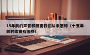 15年前的声音和画面我们从未忘却（十五年前的歌曲有哪些）